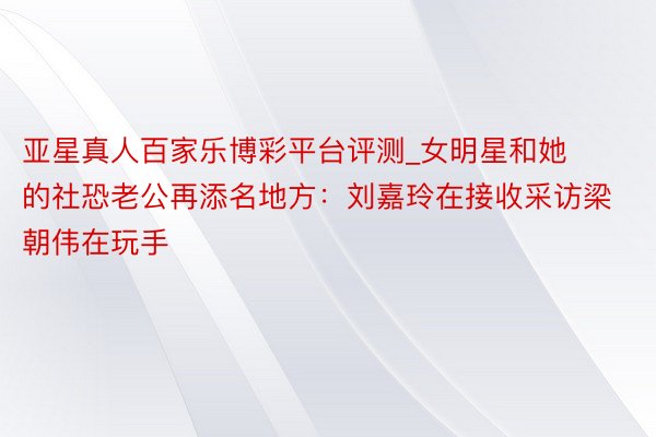亚星真人百家乐博彩平台评测_女明星和她的社恐老公再添名地方：刘嘉玲在接收采访梁朝伟在玩手