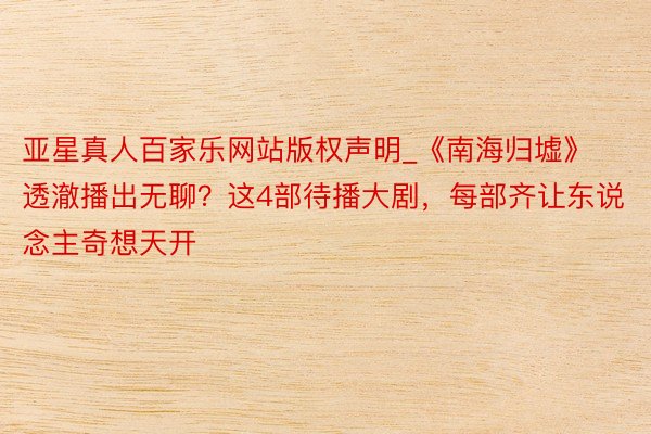 亚星真人百家乐网站版权声明_《南海归墟》透澈播出无聊？这4部待播大剧，每部齐让东说念主奇想天开