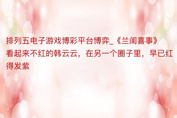 排列五电子游戏博彩平台博弈_《兰闺喜事》看起来不红的韩云云，在另一个圈子里，早已红得发紫