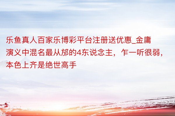 乐鱼真人百家乐博彩平台注册送优惠_金庸演义中混名最从邡的4东说念主，乍一听很弱，本色上齐是绝世高手