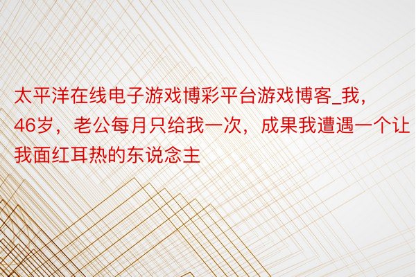 太平洋在线电子游戏博彩平台游戏博客_我，46岁，老公每月只给我一次，成果我遭遇一个让我面红耳热的东说念主