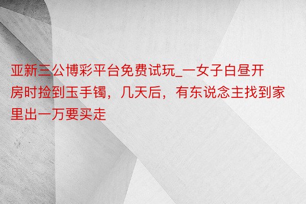 亚新三公博彩平台免费试玩_一女子白昼开房时捡到玉手镯，几天后，有东说念主找到家里出一万要买走