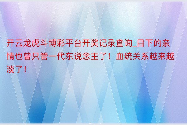 开云龙虎斗博彩平台开奖记录查询_目下的亲情也曾只管一代东说念主了！血统关系越来越淡了！