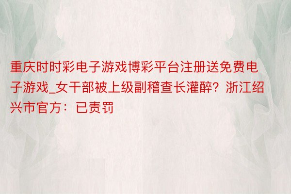 重庆时时彩电子游戏博彩平台注册送免费电子游戏_女干部被上级副稽查长灌醉？浙江绍兴市官方：已责罚