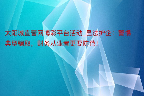太阳城直营网博彩平台活动_邑法护企：警惕典型骗取，财务从业者更要防范！