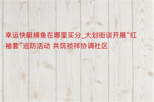 幸运快艇捕鱼在哪里买分_大划街谈开展“红袖套”巡防活动 共筑祯祥协调社区