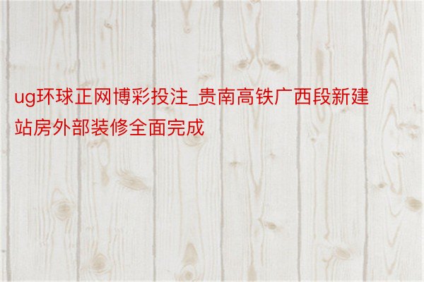 ug环球正网博彩投注_贵南高铁广西段新建站房外部装修全面完成