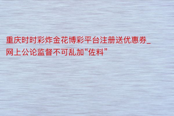 重庆时时彩炸金花博彩平台注册送优惠券_网上公论监督不可乱加“佐料”