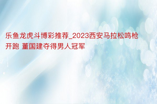 乐鱼龙虎斗博彩推荐_2023西安马拉松鸣枪开跑 董国建夺得男人冠军