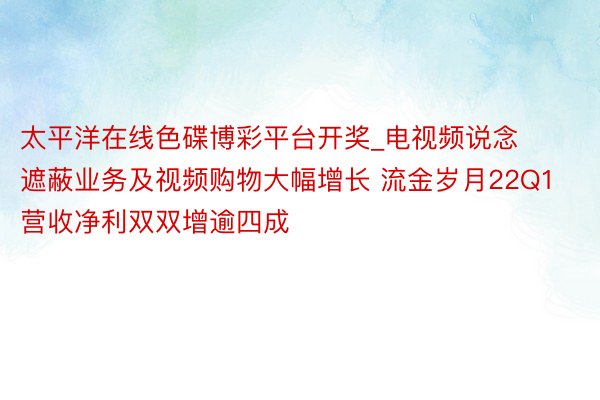 太平洋在线色碟博彩平台开奖_电视频说念遮蔽业务及视频购物大幅增长 流金岁月22Q1营收净利双双增逾四成