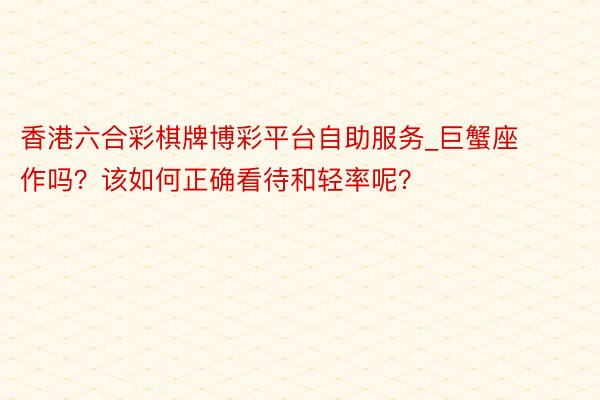 香港六合彩棋牌博彩平台自助服务_巨蟹座作吗？该如何正确看待和轻率呢？