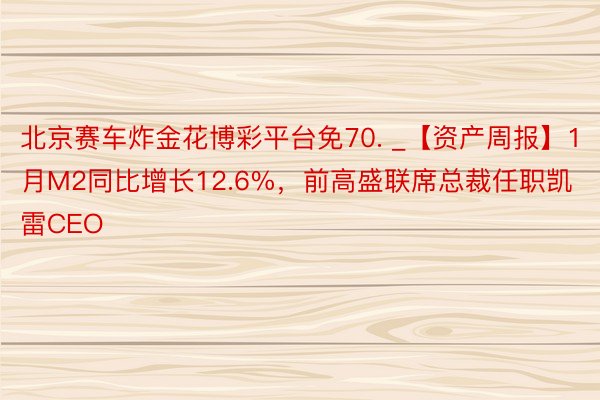 北京赛车炸金花博彩平台免70. _【资产周报】1月M2同比增长12.6%，前高盛联席总裁任职凯雷CEO