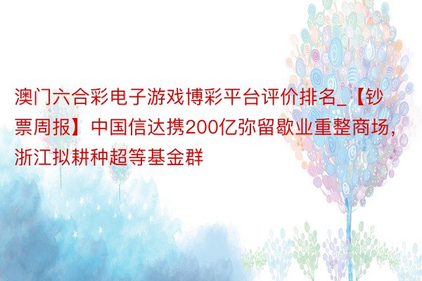 澳门六合彩电子游戏博彩平台评价排名_【钞票周报】中国信达携200亿弥留歇业重整商场，浙江拟耕种超等基金群