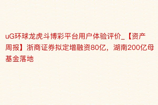 uG环球龙虎斗博彩平台用户体验评价_【资产周报】浙商证券拟定增融资80亿，湖南200亿母基金落地