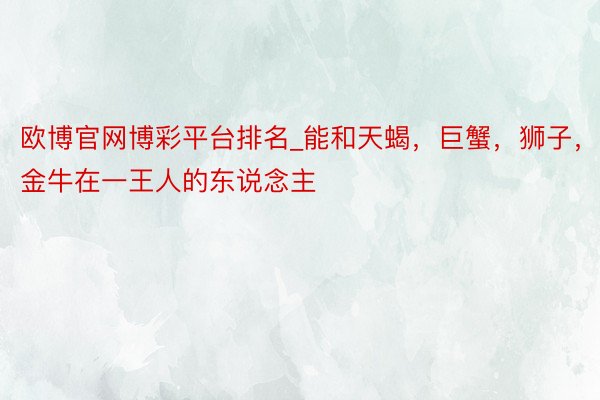 欧博官网博彩平台排名_能和天蝎，巨蟹，狮子，金牛在一王人的东说念主
