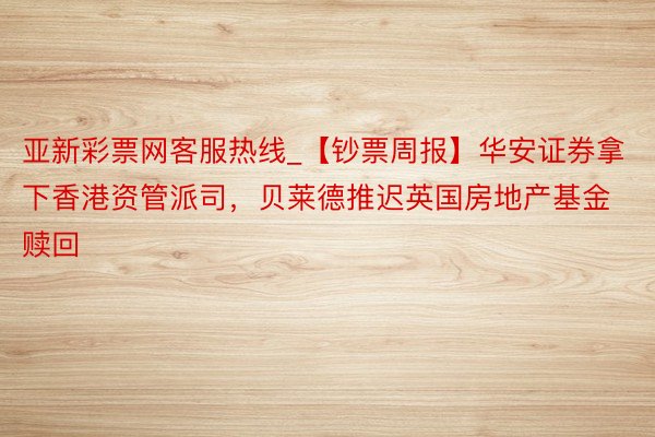 亚新彩票网客服热线_【钞票周报】华安证券拿下香港资管派司，贝莱德推迟英国房地产基金赎回