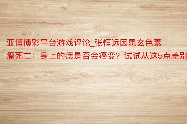 亚博博彩平台游戏评论_张恒远因患玄色素瘤死亡：身上的痣是否会癌变？试试从这5点差别