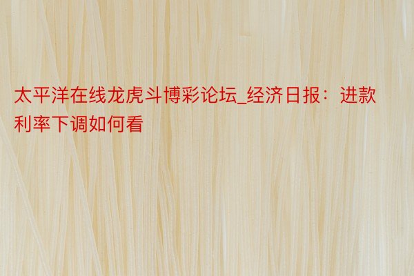 太平洋在线龙虎斗博彩论坛_经济日报：进款利率下调如何看