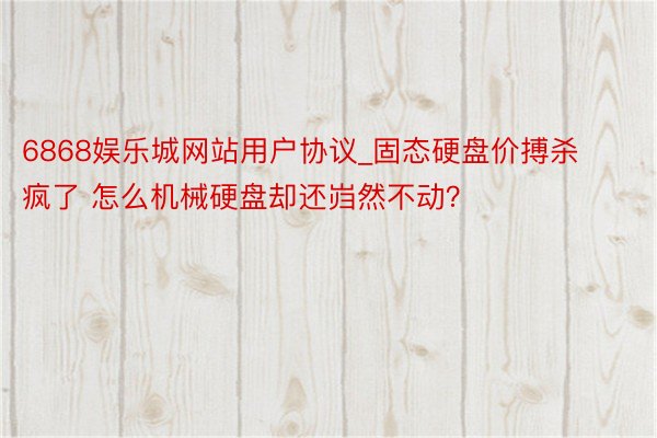 6868娱乐城网站用户协议_固态硬盘价搏杀疯了 怎么机械硬盘却还岿然不动？