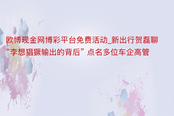 欧博现金网博彩平台免费活动_新出行贺磊聊“李想猖獗输出的背后” 点名多位车企高管